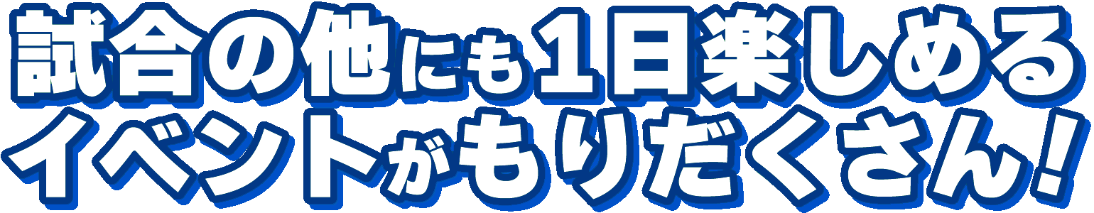 試合の他にも1日楽しめるイベントがもりだくさん!